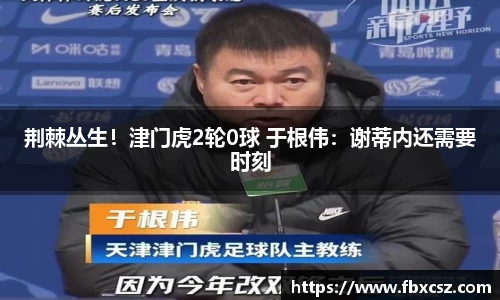 荆棘丛生！津门虎2轮0球 于根伟：谢蒂内还需要时刻